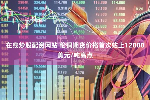 在线炒股配资网站 伦铜期货价格首次站上12000美元/吨高点