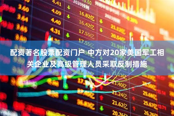 配资著名股票配资门户 中方对20家美国军工相关企业及高级管理人员采取反制措施