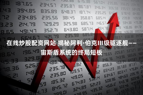 在线炒股配资网站 揭秘阿利·伯克Ⅲ级驱逐舰——宙斯盾系统的终局短板