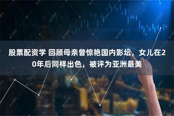 股票配资学 回顾母亲曾惊艳国内影坛，女儿在20年后同样出色，被评为亚洲最美