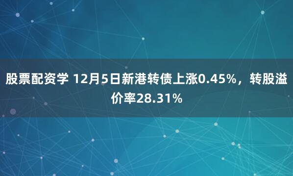 股票配资学 12月5日新港转债上涨0.45%，转股溢价率28.31%