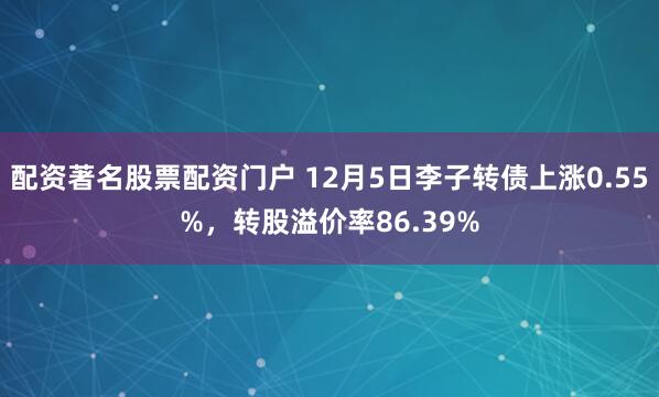 配资著名股票配资门户 12月5日李子转债上涨0.55%，转股溢价率86.39%