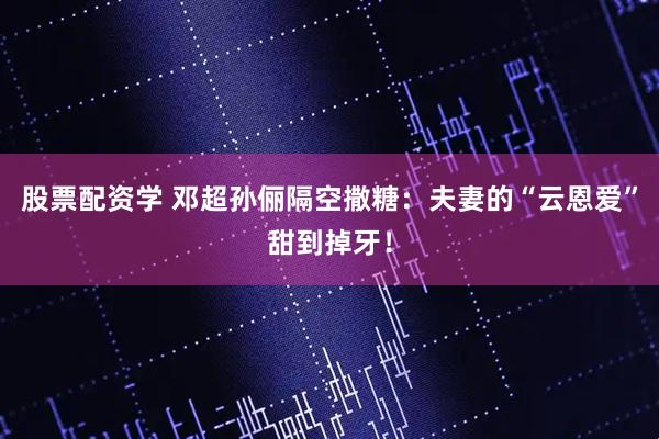 股票配资学 邓超孙俪隔空撒糖：夫妻的“云恩爱”甜到掉牙！