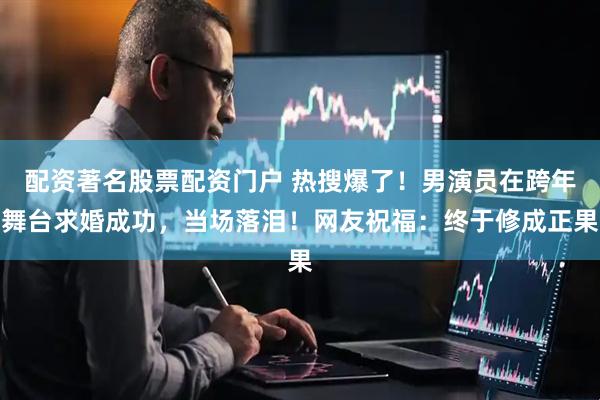 配资著名股票配资门户 热搜爆了！男演员在跨年舞台求婚成功，当场落泪！网友祝福：终于修成正果