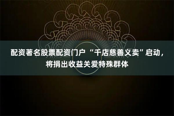 配资著名股票配资门户 “千店慈善义卖”启动，将捐出收益关爱特殊群体