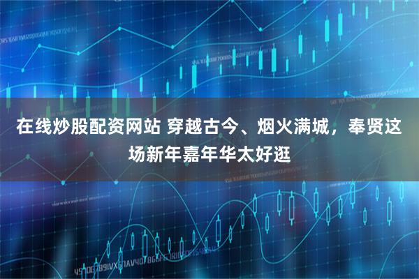 在线炒股配资网站 穿越古今、烟火满城，奉贤这场新年嘉年华太好逛