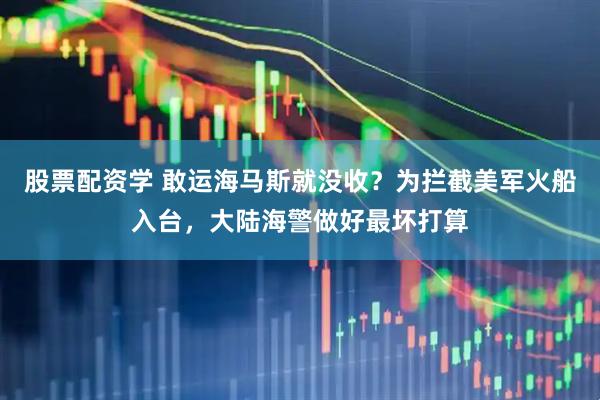 股票配资学 敢运海马斯就没收？为拦截美军火船入台，大陆海警做好最坏打算