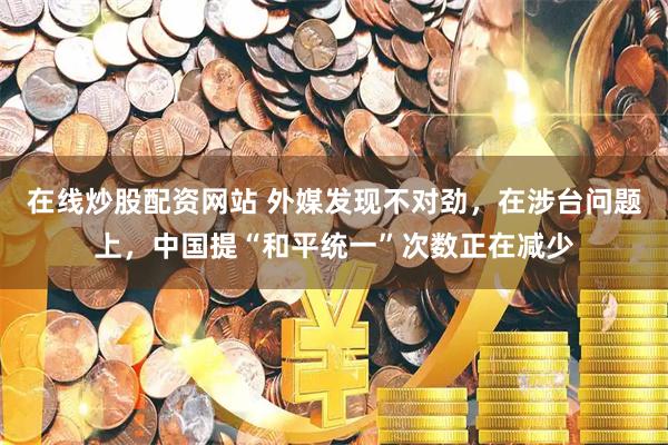 在线炒股配资网站 外媒发现不对劲，在涉台问题上，中国提“和平统一”次数正在减少
