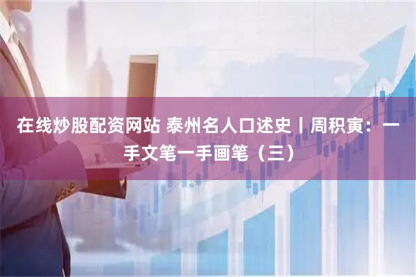 在线炒股配资网站 泰州名人口述史丨周积寅：一手文笔一手画笔（三）