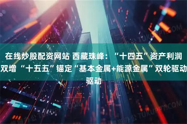 在线炒股配资网站 西藏珠峰：“十四五”资产利润双增 “十五五”锚定“基本金属+能源金属”双轮驱动