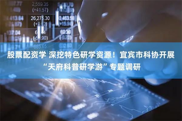 股票配资学 深挖特色研学资源！宜宾市科协开展“天府科普研学游”专题调研