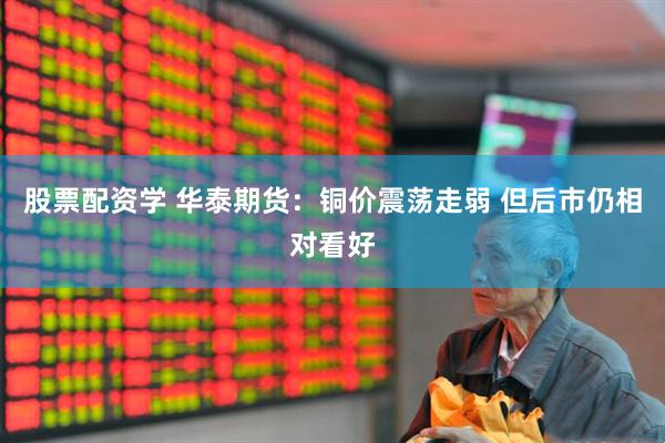 股票配资学 华泰期货：铜价震荡走弱 但后市仍相对看好
