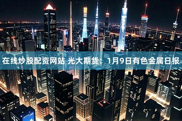在线炒股配资网站 光大期货：1月9日有色金属日报
