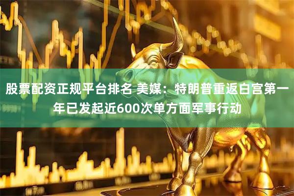 股票配资正规平台排名 美媒：特朗普重返白宫第一年已发起近600次单方面军事行动
