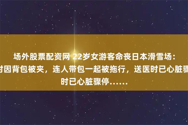 场外股票配资网 22岁女游客命丧日本滑雪场：下缆车时因背包被夹，连人带包一起被拖行，送医时已心脏骤停……