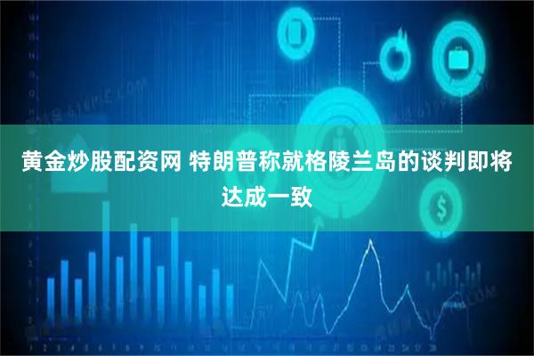 黄金炒股配资网 特朗普称就格陵兰岛的谈判即将达成一致