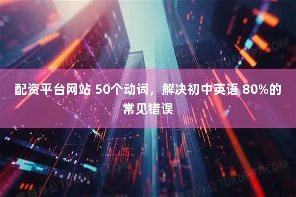 配资平台网站 50个动词，解决初中英语 80%的常见错误