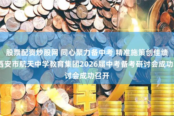 股票配资炒股网 同心聚力备中考 精准施策创佳绩——西安市航天中学教育集团2026届中考备考研讨会成功召开