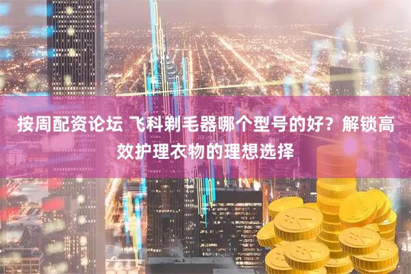 按周配资论坛 飞科剃毛器哪个型号的好？解锁高效护理衣物的理想选择