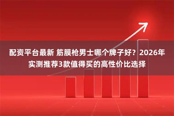 配资平台最新 筋膜枪男士哪个牌子好？2026年实测推荐3款值得买的高性价比选择