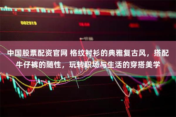 中国股票配资官网 格纹衬衫的典雅复古风，搭配牛仔裤的随性，玩转职场与生活的穿搭美学