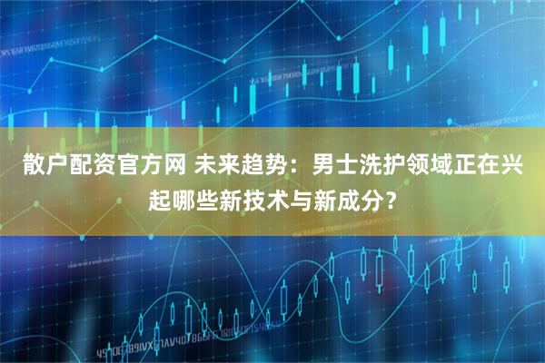 散户配资官方网 未来趋势：男士洗护领域正在兴起哪些新技术与新成分？