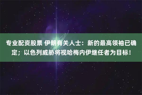 专业配资股票 伊朗有关人士：新的最高领袖已确定；以色列威胁将视哈梅内伊继任者为目标！