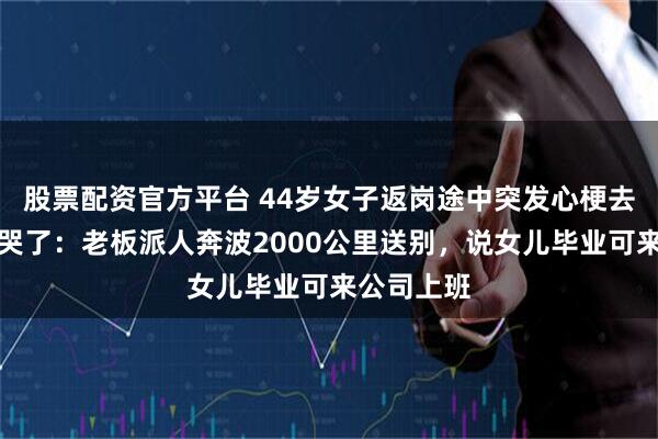 股票配资官方平台 44岁女子返岗途中突发心梗去世，丈夫哭了：老板派人奔波2000公里送别，说女儿毕业可来公司上班