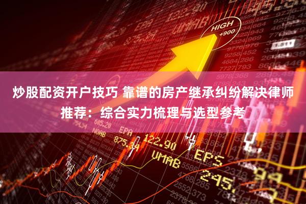 炒股配资开户技巧 靠谱的房产继承纠纷解决律师推荐：综合实力梳理与选型参考