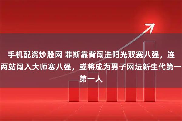 手机配资炒股网 菲斯靠背闯进阳光双赛八强，连续两站闯入大师赛八强，或将成为男子网坛新生代第一人