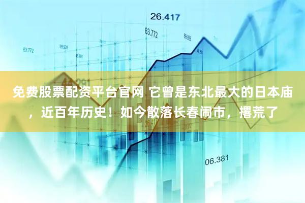 免费股票配资平台官网 它曾是东北最大的日本庙，近百年历史！如今散落长春闹市，撂荒了