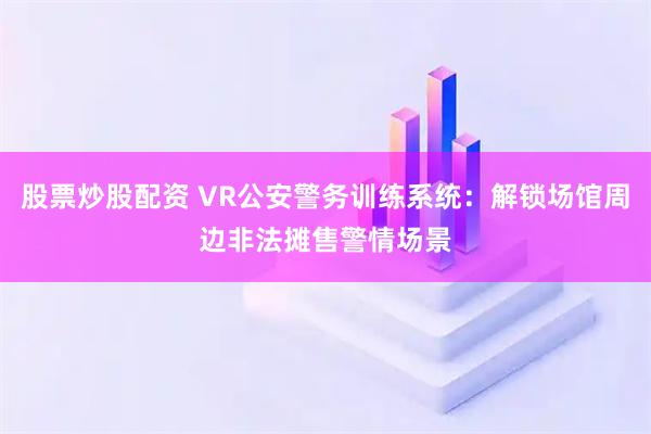 股票炒股配资 VR公安警务训练系统：解锁场馆周边非法摊售警情场景