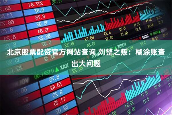 北京股票配资官方网站查询 刘整之叛：糊涂账查出大问题