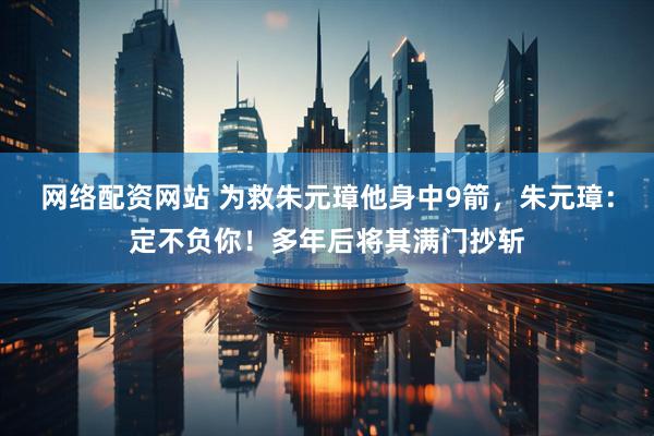 网络配资网站 为救朱元璋他身中9箭，朱元璋：定不负你！多年后将其满门抄斩