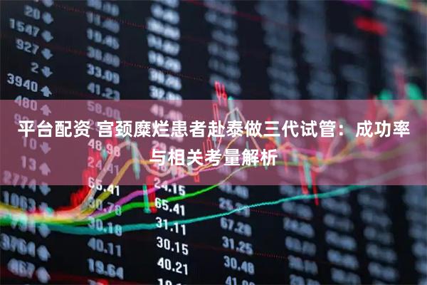 平台配资 宫颈糜烂患者赴泰做三代试管：成功率与相关考量解析