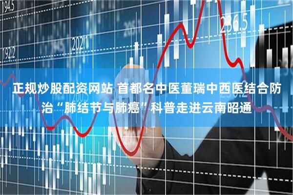 正规炒股配资网站 首都名中医董瑞中西医结合防治“肺结节与肺癌”科普走进云南昭通