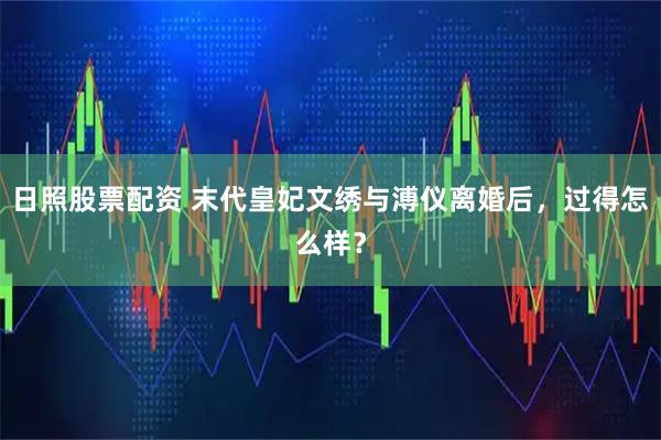 日照股票配资 末代皇妃文绣与溥仪离婚后，过得怎么样？