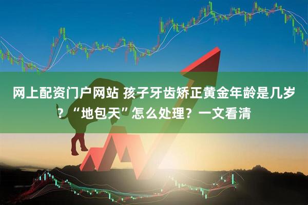 网上配资门户网站 孩子牙齿矫正黄金年龄是几岁？“地包天”怎么处理？一文看清