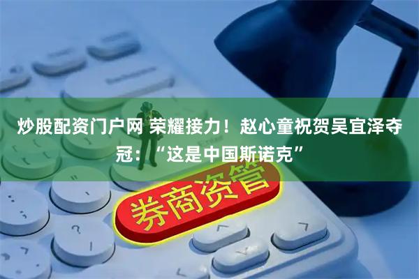 炒股配资门户网 荣耀接力！赵心童祝贺吴宜泽夺冠：“这是中国斯诺克”