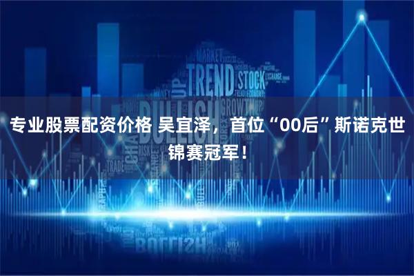 专业股票配资价格 吴宜泽，首位“00后”斯诺克世锦赛冠军！