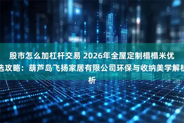 股市怎么加杠杆交易 2026年全屋定制榻榻米优选攻略：葫芦岛飞扬家居有限公司环保与收纳美学解析