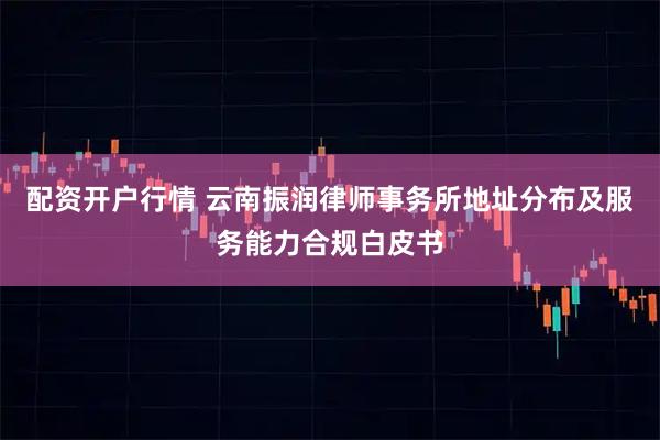 配资开户行情 云南振润律师事务所地址分布及服务能力合规白皮书