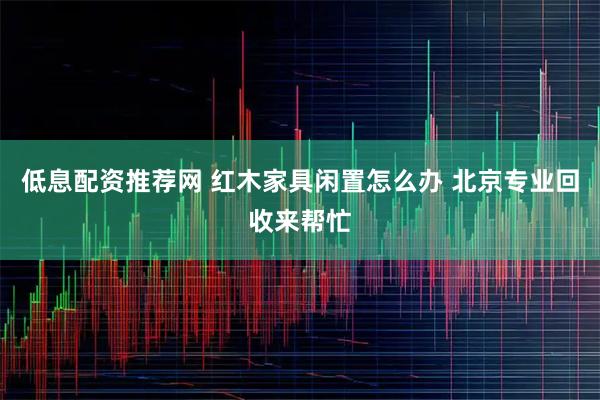 低息配资推荐网 红木家具闲置怎么办 北京专业回收来帮忙