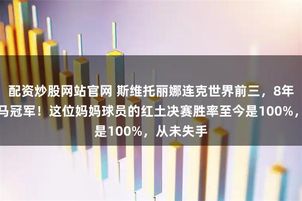 配资炒股网站官网 斯维托丽娜连克世界前三，8年后再夺罗马冠军！这位妈妈球员的红土决赛胜率至今是100%，从未失手