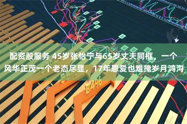 配资股服务 45岁张怡宁与65岁丈夫同框，一个风华正茂一个老态尽显，17年恩爱也难掩岁月鸿沟