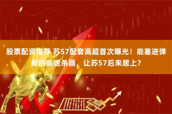 股票配资推荐 苏57配套高超首次曝光！能塞进弹舱的高速杀器，让苏57后来居上？