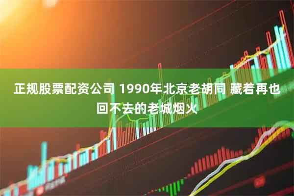 正规股票配资公司 1990年北京老胡同 藏着再也回不去的老城烟火