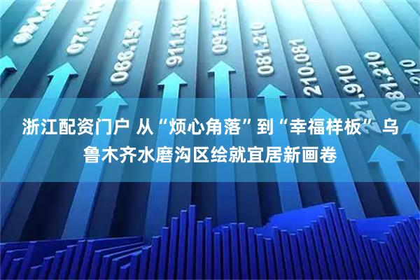 浙江配资门户 从“烦心角落”到“幸福样板” 乌鲁木齐水磨沟区绘就宜居新画卷