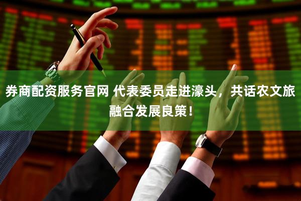 券商配资服务官网 代表委员走进濠头，共话农文旅融合发展良策！