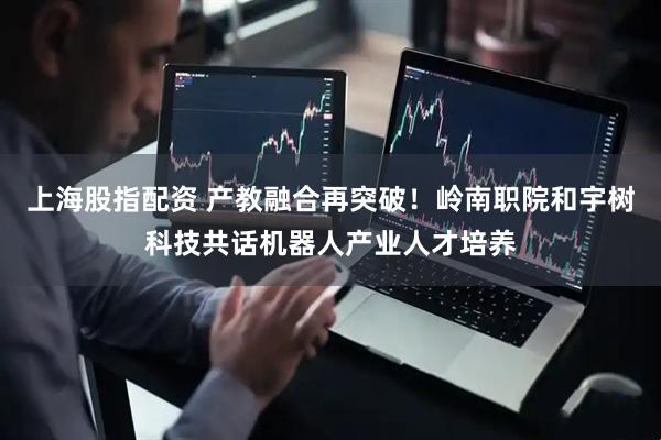上海股指配资 产教融合再突破！岭南职院和宇树科技共话机器人产业人才培养